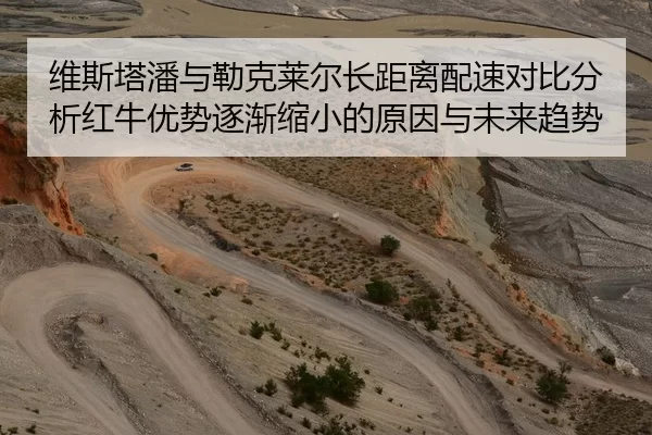 维斯塔潘与勒克莱尔长距离配速对比分析红牛优势逐渐缩小的原因与未来趋势