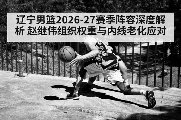 辽宁男篮2026-27赛季阵容深度解析 赵继伟组织权重与内线老化应对