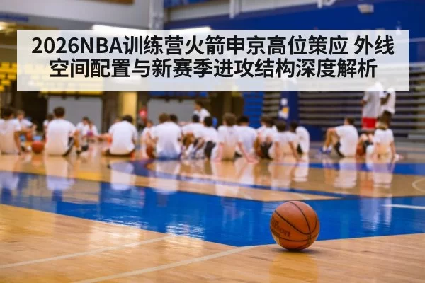 2026NBA训练营火箭申京高位策应 外线空间配置与新赛季进攻结构深度解析